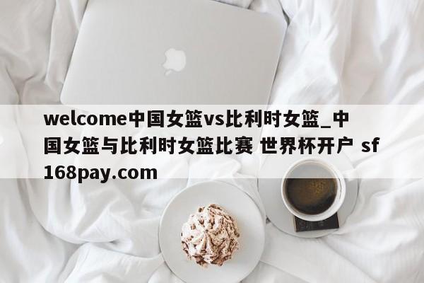 welcome中国女篮vs比利时女篮_中国女篮与比利时女篮比赛 世界杯开户 sf168pay.com