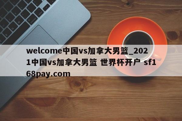 welcome中国vs加拿大男篮_2021中国vs加拿大男篮 世界杯开户 sf168pay.com