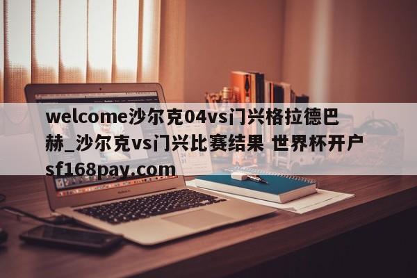 welcome沙尔克04vs门兴格拉德巴赫_沙尔克vs门兴比赛结果 世界杯开户 sf168pay.com