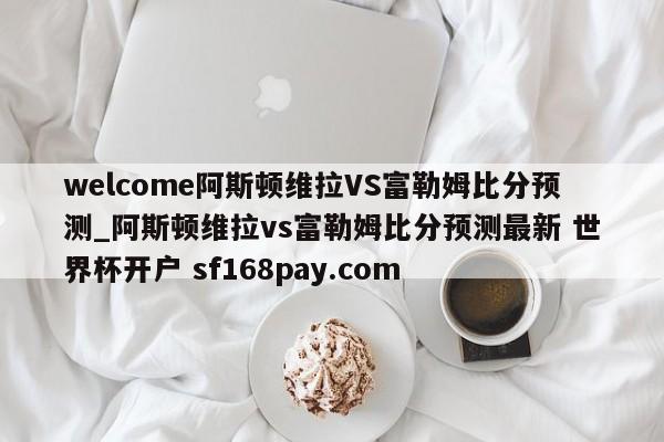 welcome阿斯顿维拉VS富勒姆比分预测_阿斯顿维拉vs富勒姆比分预测最新 世界杯开户 sf168pay.com