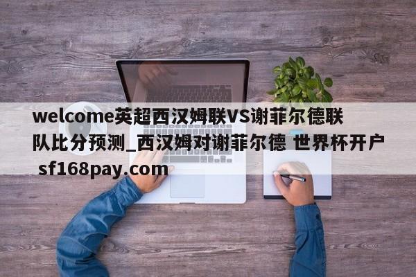 welcome英超西汉姆联VS谢菲尔德联队比分预测_西汉姆对谢菲尔德 世界杯开户 sf168pay.com