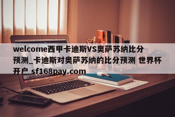 welcome西甲卡迪斯VS奥萨苏纳比分预测_卡迪斯对奥萨苏纳的比分预测 世界杯开户 sf168pay.com